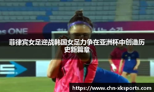 菲律宾女足迎战韩国女足力争在亚洲杯中创造历史新篇章