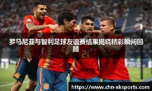 罗马尼亚与智利足球友谊赛结果揭晓精彩瞬间回顾