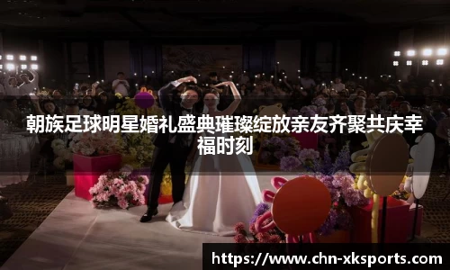 朝族足球明星婚礼盛典璀璨绽放亲友齐聚共庆幸福时刻